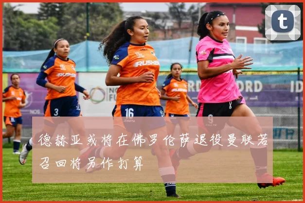 德赫亚或将在佛罗伦萨退役曼联若召回将另作打算
