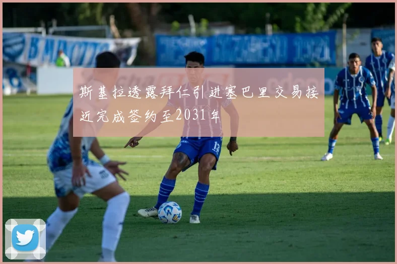 斯基拉透露拜仁引进塞巴里交易接近完成签约至2031年