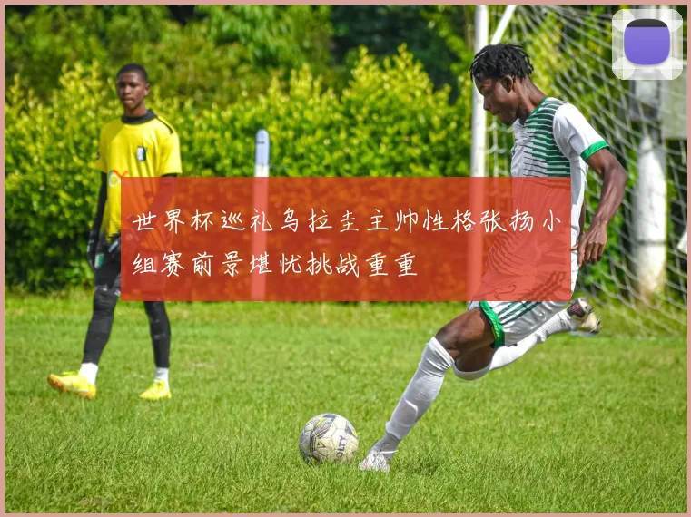 世界杯巡礼乌拉圭主帅性格张扬小组赛前景堪忧挑战重重