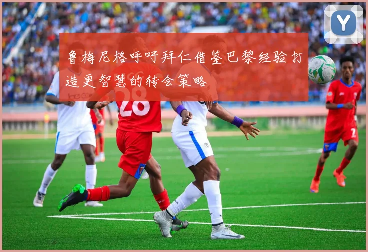 鲁梅尼格呼吁拜仁借鉴巴黎经验打造更智慧的转会策略