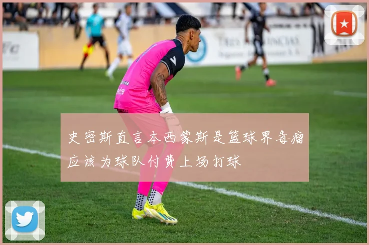 史密斯直言本西蒙斯是篮球界毒瘤应该为球队付费上场打球