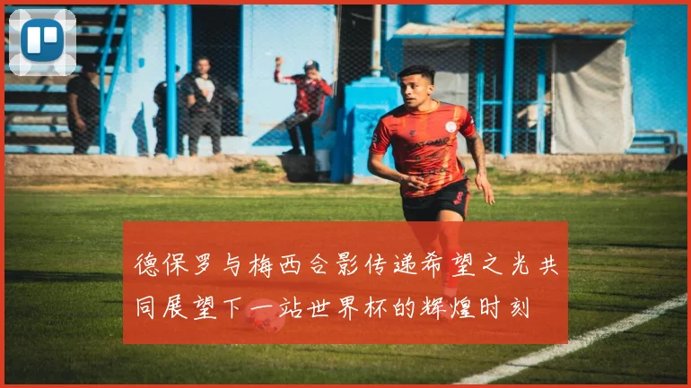德保罗与梅西合影传递希望之光共同展望下一站世界杯的辉煌时刻