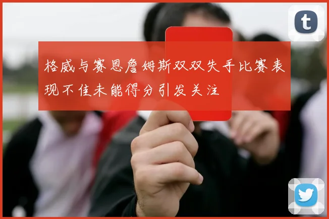 格威与赛恩詹姆斯双双失手比赛表现不佳未能得分引发关注