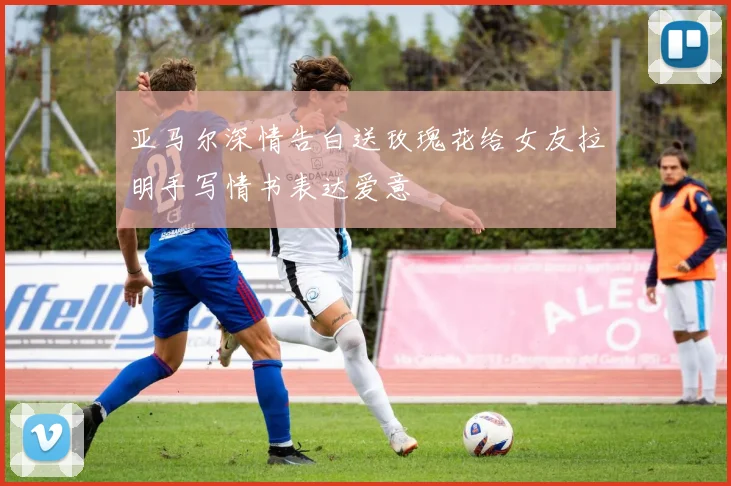 亚马尔深情告白送玫瑰花给女友拉明手写情书表达爱意