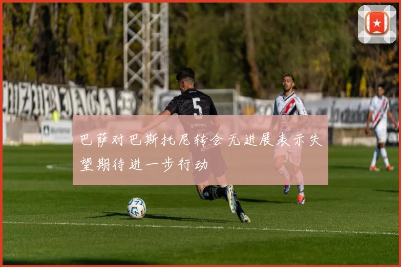 巴萨对巴斯托尼转会无进展表示失望期待进一步行动