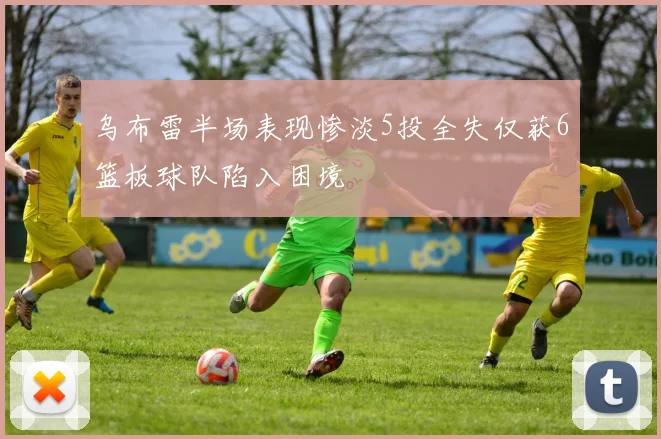 乌布雷半场表现惨淡5投全失仅获6篮板球队陷入困境