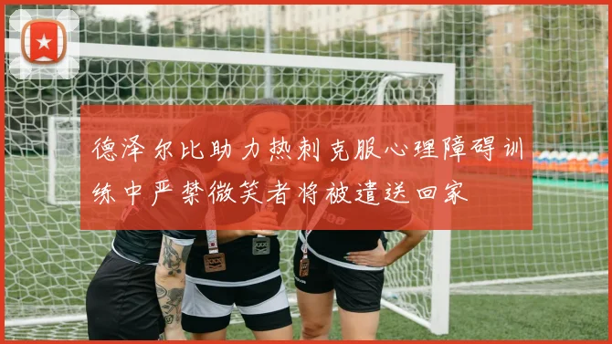 德泽尔比助力热刺克服心理障碍训练中严禁微笑者将被遣送回家