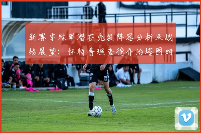 新赛季绿军潜在先发阵容分析及战绩展望：怀特普理查德乔治塔图姆奎塔组合
