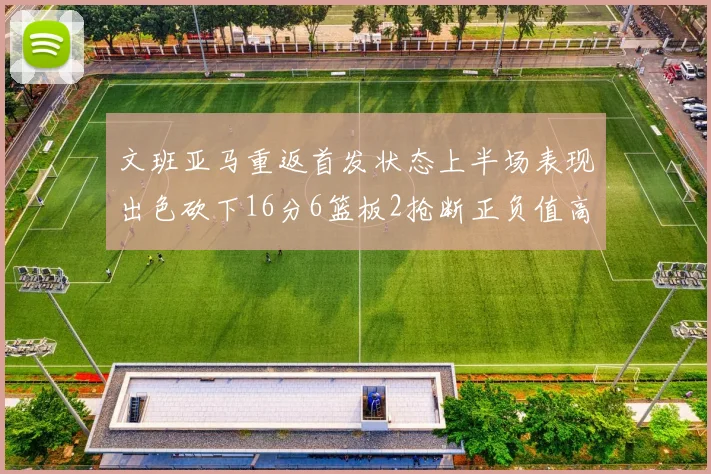 文班亚马重返首发状态上半场表现出色砍下16分6篮板2抢断正负值高达21