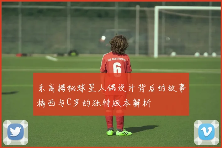 乐高揭秘球星人偶设计背后的故事梅西与C罗的独特版本解析