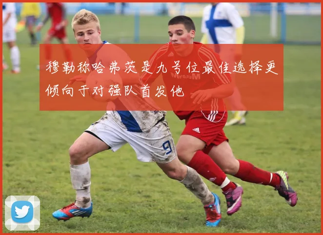穆勒称哈弗茨是九号位最佳选择更倾向于对强队首发他