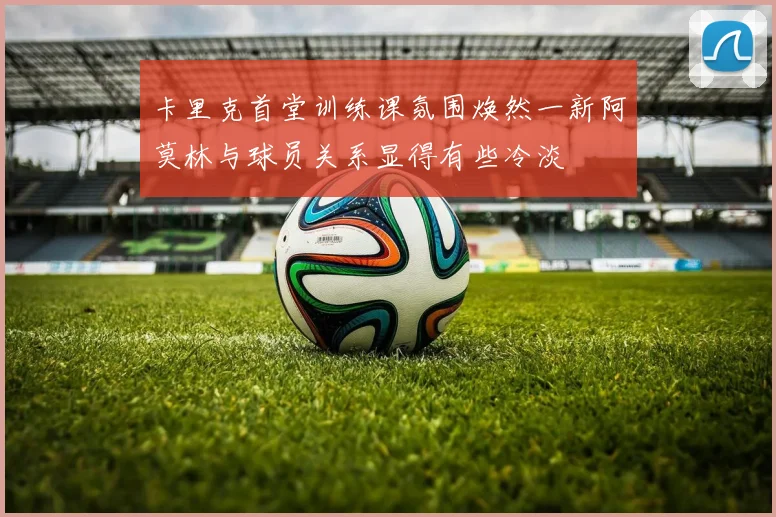 卡里克首堂训练课氛围焕然一新阿莫林与球员关系显得有些冷淡