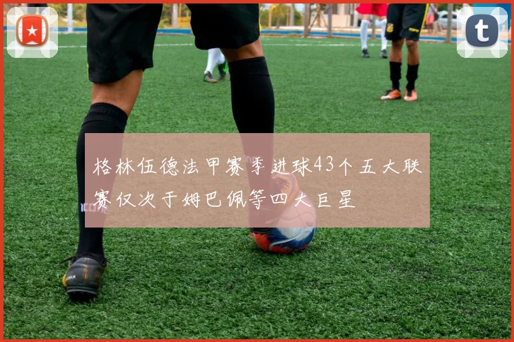格林伍德法甲赛季进球43个五大联赛仅次于姆巴佩等四大巨星