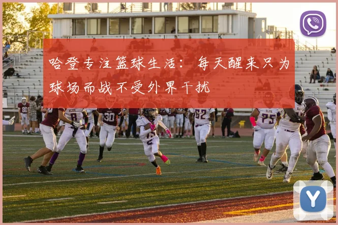 哈登专注篮球生活：每天醒来只为球场而战不受外界干扰