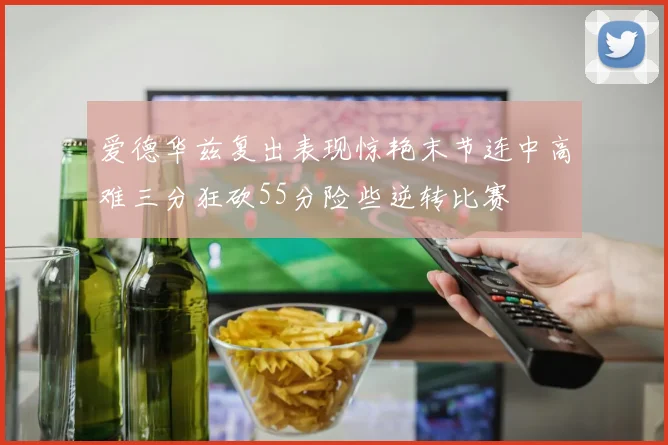 爱德华兹复出表现惊艳末节连中高难三分狂砍55分险些逆转比赛
