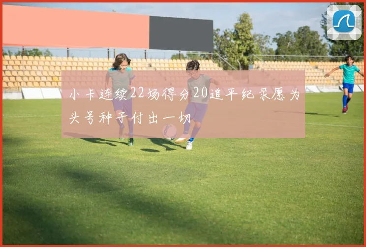 小卡连续22场得分20追平纪录愿为头号种子付出一切