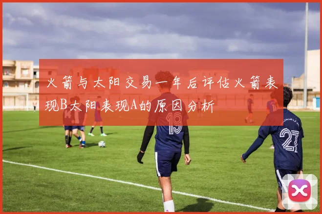 火箭与太阳交易一年后评估火箭表现B太阳表现A的原因分析