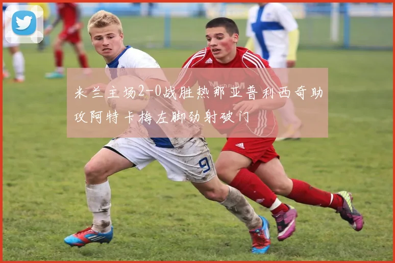 米兰主场2-0战胜热那亚普利西奇助攻阿特卡梅左脚劲射破门