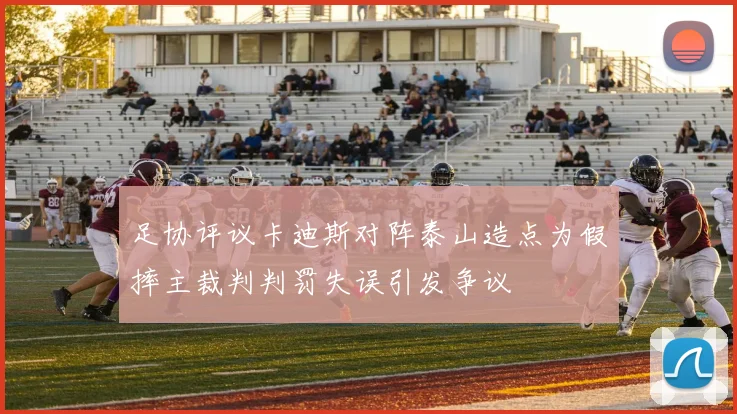 足协评议卡迪斯对阵泰山造点为假摔主裁判判罚失误引发争议