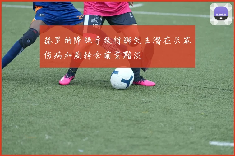 赫罗纳降级导致特狮失去潜在买家伤病加剧转会前景黯淡