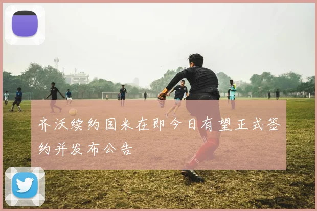 齐沃续约国米在即今日有望正式签约并发布公告