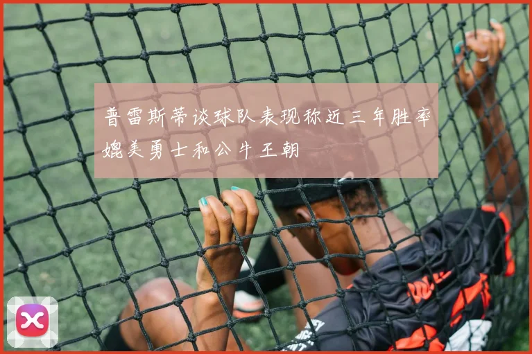 普雷斯蒂谈球队表现称近三年胜率媲美勇士和公牛王朝