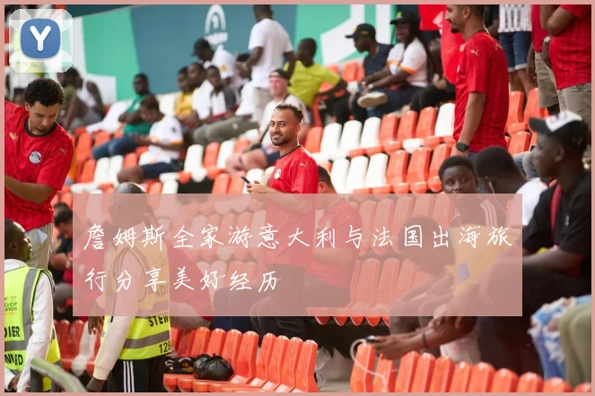 詹姆斯全家游意大利与法国出海旅行分享美好经历